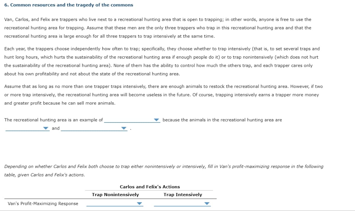 6. Common resources and the tragedy of the commons
Van, Carlos, and Felix are trappers who live next to a recreational hunting area that is open to trapping; in other words, anyone is free to use the
recreational hunting area for trapping. Assume that these men are the only three trappers who trap in this recreational hunting area and that the
recreational hunting area is large enough for all three trappers to trap intensively at the same time.
Each year, the trappers choose independently how often to trap; specifically, they choose whether to trap intensively (that is, to set several traps and
hunt long hours, which hurts the sustainability of the recreational hunting area if enough people do it) or to trap nonintensively (which does not hurt
the sustainability of the recreational hunting area). None of them has the ability to control how much the others trap, and each trapper cares only
about his own profitability and not about the state of the recreational hunting area.
Assume that as long as no more than one trapper traps intensively, there are enough animals to restock the recreational hunting area. However, if two
or more trap intensively, the recreational hunting area will become useless in the future. Of course, trapping intensively earns a trapper more money
and greater profit because he can sell more animals.
The recreational hunting area is an example of
▼ and
Depending on whether Carlos and Felix both choose to trap either nonintensively or intensively, fill in Van's profit-maximizing response in the following
table, given Carlos and Felix's actions.
Van's Profit-Maximizing Response
because the animals in the recreational hunting area are
Carlos and Felix's Actions
Trap Nonintensively
Trap Intensively