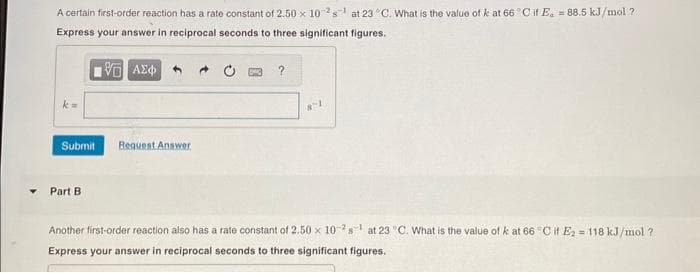 A certain first-order reaction has a rate constant of 2.50 x 102s¹ at 23 °C. What is the value of k at 66°C if E. = 88.5 kJ/mol ?
Express your answer in reciprocal seconds to three significant figures.
15. ΑΣΦ
Submit
Part B.
Request Answer
8-1
Another first-order reaction also has a rate constant of 2.50 x 10-2¹ at 23 "C. What is the value of k at 66 °C if E₂ = 118 kJ/mol ?
Express your answer in reciprocal seconds to three significant figures.