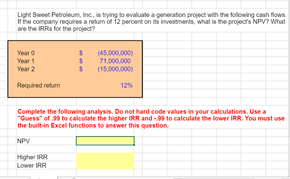 Light Sweet Petroleum, Inc., is trying to evaluate a generation project with the following cash flows.
If the company requires a return of 12 percent on its investments, what is the project's NPV? What
are the IRRS for the project?
Year 0
Year 1
Year 2
Required return
SA SA SA
$
(45,000,000)
$
71,000,000
$ (15,000,000)
12%
Complete the following analysis. Do not hard code values in your calculations. Use a
"Guess" of .99 to calculate the higher IRR and -.99 to calculate the lower IRR. You must use
the built-in Excel functions to answer this question.
NPV
Higher IRR
Lower IRR