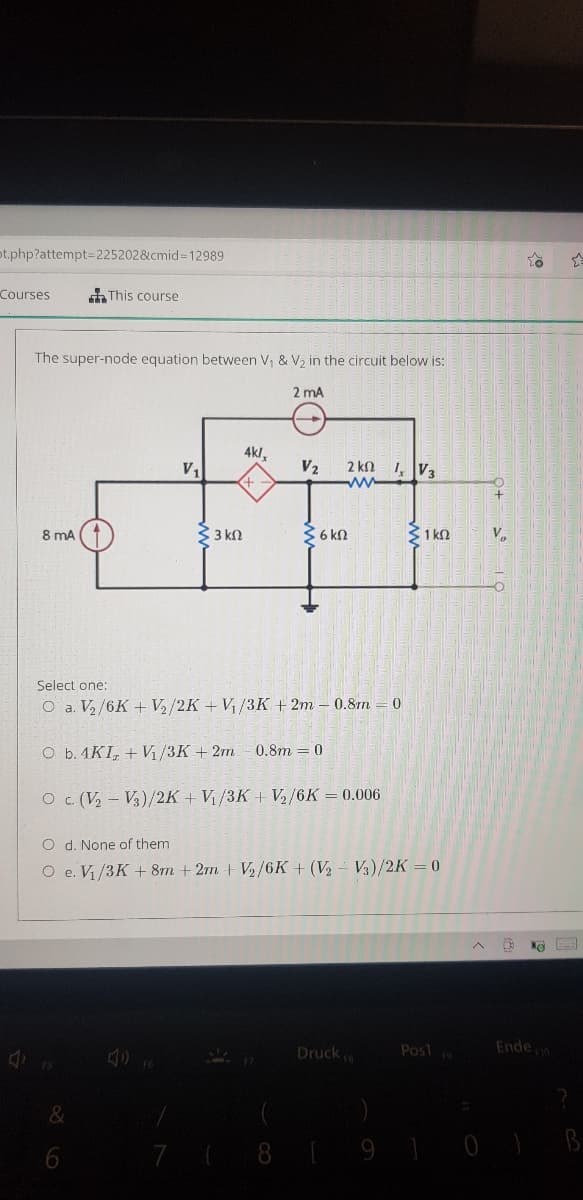 ot.php?attempt3D225202&cmid=12989
Courses
This course
The super-node equation between V, & V2 in the circuit below is:
2 mA
4kl,
2 kn 1, V3
V2
V,
8 mA
33 kn
2 6 kN
31 kn
V
Select one:
O a. V/6K + V/2K + V /3K + 2m – 0.8m = 0
O b. 4KI, + V /3K + 2m- 0.8m = 0
O c. (V, – V3)/2K + V/3K + V2/6K = 0.006
O d. None of them
O e. Vi/3K + 8m + 2m + V2/6K + (V2 – V3)/2K = 0
Druck
Post
Ende o
6
7 (8 9 10 ) B
