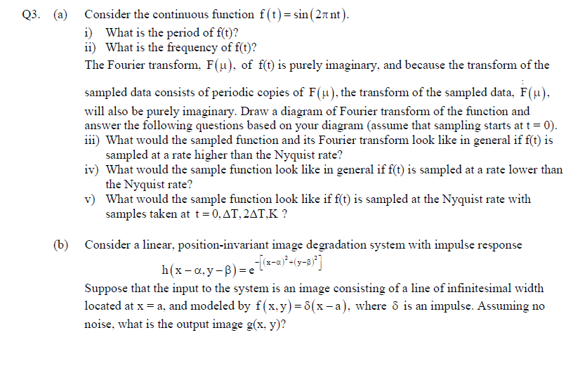 Q3. (а)
Consider the continuous function f (t) = sin (2rnt).
i) What is the period of f(t)?
ii) What is the frequency of f(t)?
The Fourier transform, F(u), of f(t) is purely imaginary, and because the transform of the
sampled data consists of periodic copies of F(u), the transform of the sampled data, F(µ),
will also be purely imaginary. Draw a diagram of Fourier transform of the funetion and
answer the following questions based on your diagram (assume that sampling starts at t = 0).
iii) What would the sampled function and its Fourier transform look like in general if f(t) is
sampled at a rate higher than the Nyquist rate?
iv) What would the sample function look like in general if f(t) is sampled at a rate lower than
the Nyquist rate?
v) What would the sample function look like if f(t) is sampled at the Nyquist rate with
samples taken at t=0,AT,2AT,K ?
(b)
Consider a linear, position-invariant image degradation system with impulse response
h(x- a,y-B) = el*-a)*+(y-8}*]
Suppose that the input to the system is an image consisting of a line of infinitesimal width
located at x = a, and modeled by f(x,y) = 8(x - a), where ô is an impulse. Assuming no
noise, what is the output image g(x, y)?
