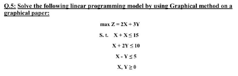 0.5: Solve the following linear programming model by using Graphical method on a
graphical paper:
max Z= 2X+ 3Y
S. t. X+X< 15
X+ 2Y < 10
X- Y<5
X, Y 20
