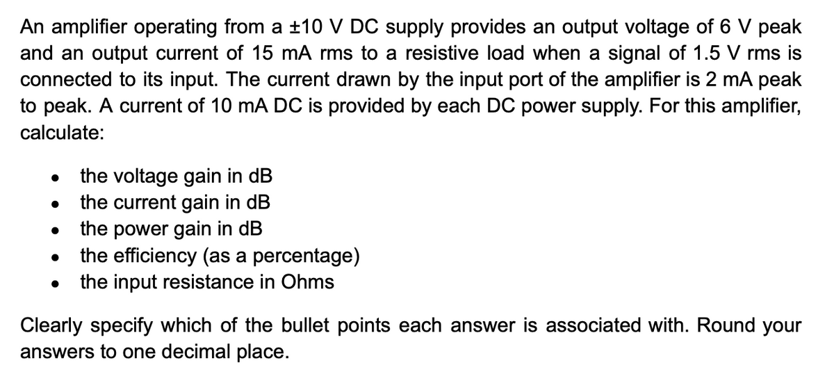 An amplifier operating from a ±10 V DC supply provides an output voltage of 6 V peak
and an output current of 15 mA rms to a resistive load when a signal of 1.5 V rms is
connected to its input. The current drawn by the input port of the amplifier is 2 mA peak
to peak. A current of 10 mA DC is provided by each DC power supply. For this amplifier,
calculate:
●
●
●
●
●
the voltage gain in dB
the current gain in dB
the power gain in dB
the efficiency (as a percentage)
the input resistance in Ohms
Clearly specify which of the bullet points each answer is associated with. Round your
answers to one decimal place.