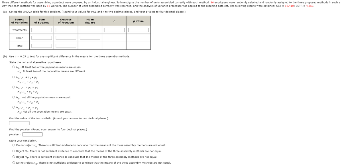Three different methods for assembling a product were proposed by an industrial engineer. To investigate the number of units assembled correctly with each method, 36 employees were randomly selected and randomly assigned to the three proposed methods in such a
way that each method was used by 12 workers. The number of units assembled correctly was recorded, and the analysis of variance procedure was applied to the resulting data set. The following results were obtained: SST = 12,410; SSTR = 4,550.
(a) Set up the ANOVA table for this problem. (Round your values for MSE and F to two decimal places, and your p-value to four decimal places.)
Degrees
of Freedom
Source
Sum
Mean
p-value
of Variation
of Squares
Square
Treatments
Error
Total
(b) Use a = 0.05 to test for any significant difference in the means for the three assembly methods.
State the null and alternative hypotheses.
O H,: At least two of the population means are equal.
H.: At least two of the population means are different.
O Ho: H1 # Hz# Hz
Ha: H1 = H2 = H3
O Ho: H1 = H2 = H3
O Ho: Not all the population means are equal.
H3: H1 = Hz = H3
O Ho: H, = H2 = H3
H: Not all the population means are equal.
Find the value of the test statistic. (Round your answer to two decimal places.)
Find the p-value. (Round your answer to four decimal places.)
p-value =
State your conclusion.
O Do not reject Ho: There is sufficient evidence to conclude that the means of the three assembly methods are not equal.
O Reject H,. There is not sufficient evidence to conclude that the means of the three assembly methods are not equal.
O Reject Ho. There is sufficient evidence to conclude that the means of the three assembly methods are not equal.
O Do not reject H.. There is not sufficient evidence to conclude that the means of the three assembly methods are not equal.
