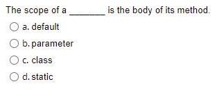 The scope of a
is the body of its method.
O a. default
O b. parameter
O c. class
O d. static
