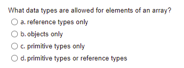 What data types are allowed for elements of an array?
a. reference types only
b. objects only
c. primitive types only
O d. primitive types or reference types
