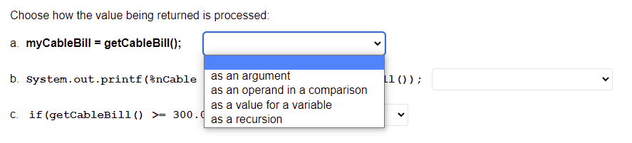 Choose how the value being returned is processed:
a. myCableBill = getCableBill();
b. System.out.printf(%nCable as an argument
11 ());
as an operand in a comparison
as a value for a variable
C.
if (getCableBill() >= 300.d
as a recursion
