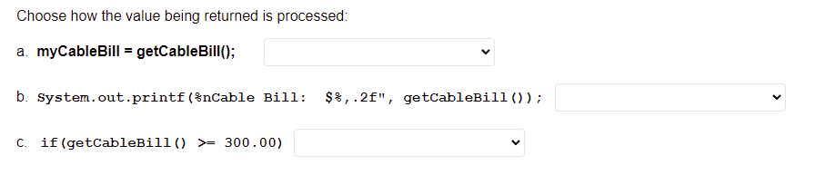 Choose how the value being returned is processed:
a. myCableBill = getCableBill();
b. system.out.printf(%nCable Bill:
$8,.2f", getcableBill ()) ;
C. if (getCableBill() >= 300.00)
