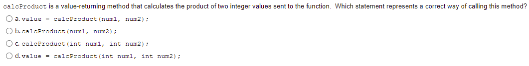 calcProduct is a value-returning method that calculates the product of two integer values sent to the function. Which statement represents a correct way of calling this method?
O a. value = calcProduct (numl, num2);
O b. calcProduct (numl, num2);
O c. calcProduct (int num1, int num2);
O d. value = calcProduct (int num1, int num2):
