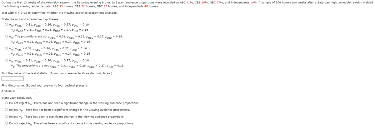 During the first 13 weeks of the television season, the Saturday evening 8 p.m. to 9 p.m. audience proportions were recorded as ABC 31%, CBS 26%, NBC 27%, and independents 16%. A sample of 300 homes two weeks after a Saturday night schedule revision yielded
the following viewing audience data: ABC 93 homes, CBS 72 homes, NBC 87 homes, and independents 48 homes.
Test with a = 0.05 to determine whether the viewing audience proportions changed.
State the null and alternative hypotheses.
O Ho: PABC = 0.31, PCBS = 0.26, PNBC = 0.27, PIND = 0.16
H: PABC * 0.31, PCBS + 0.26, PNBC * 0.27, PIND * 0.16
O Ho: The proportions are not PABC = 0.31, PCBSS = 0.26, PNBC = 0.27, PIND = 0.16.
H3: PABC
= 0.31, PCBS = 0.26, PNBC = 0.27, PIND = 0.16
O Ho: PABC * 0.31, PCBS * 0.26, PNBC * 0.27, PIND * 0.16
H: PABC = 0.31, PCBS = 0.26, PNBC = 0.27, PIND = 0.16
О но: РАВС 3 0.31, Рсвs 3D 0.26, рNBс 3D 0.27, РTND 3D 0.16
H: The proportions are not PABC = 0.31, PCBS = 0.26, PNBC = 0.27, PIND = 0.16.
Find the value of the test statistic. (Round your answer to three decimal places.)
Find the p-value. (Round your answer to four decimal places.)
p-value =
State your conclusion.
O Do not reject Ho. There has not been a significant change in the viewing audience proportions.
O Reject Ho. There has not been a significant change in the viewing audience proportions.
O Reject Ho. There has been a significant change in the viewing audience proportions.
O Do not reject Ho: There has been a significant change in the viewing audience proportions.
