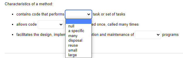 Characteristics of a method:
• contains code that performs
task or set of tasks
• allows code
ed once, called many times
null
a specific
facilitates the design, implem many
tion and maintenance of
v programs
disposal
reuse
small
large
