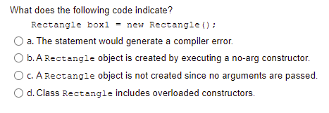 What does the following code indicate?
Rectangle box1 = new Rectangle () ;
a. The statement would generate a compiler error.
b. A Rectangle object is created by executing a no-arg constructor.
c. A Rectangle object is not created since no arguments are passed.
O d. Class Rectangle includes overloaded constructors.
