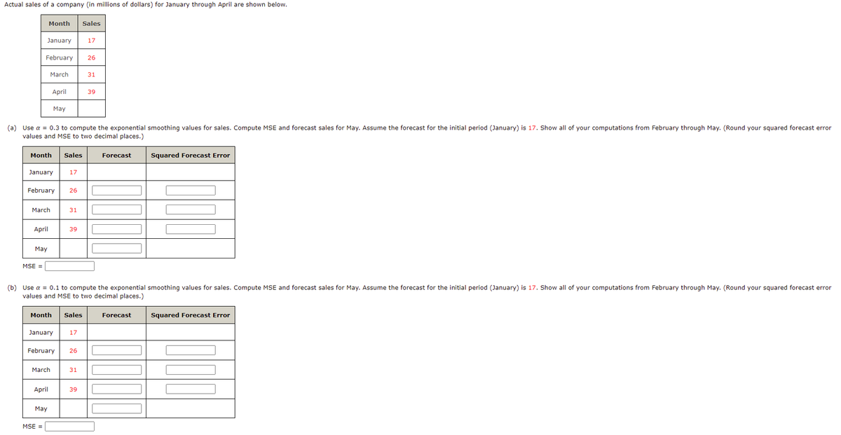 Actual sales of a company (in millions of dollars) for January through April are shown below.
Month
Sales
January
17
February
26
March
31
April
39
May
(a) Use a = 0.3 to compute the exponential smoothing values for sales. Compute MSE and forecast sales for May. Assume the forecast for the initial period (January) is 17. Show all of your computations from February through May. (Round your squared forecast error
values and MSE to two decimal places.)
Month
Sales
Forecast
Squared Forecast Error
January
17
February
26
March
31
April
39
May
MSE =
(b) Use a = 0.1 to compute the exponential smoothing values for sales. Compute MSE and forecast sales for May. Assume the forecast for the initial period (January) is 17. Show all of your computations from February through May. (Round your squared forecast error
values and MSE to two decimal places.)
Month
Sales
Forecast
Squared Forecast Error
January
17
February
26
March
31
April
39
Мay
MSE =
