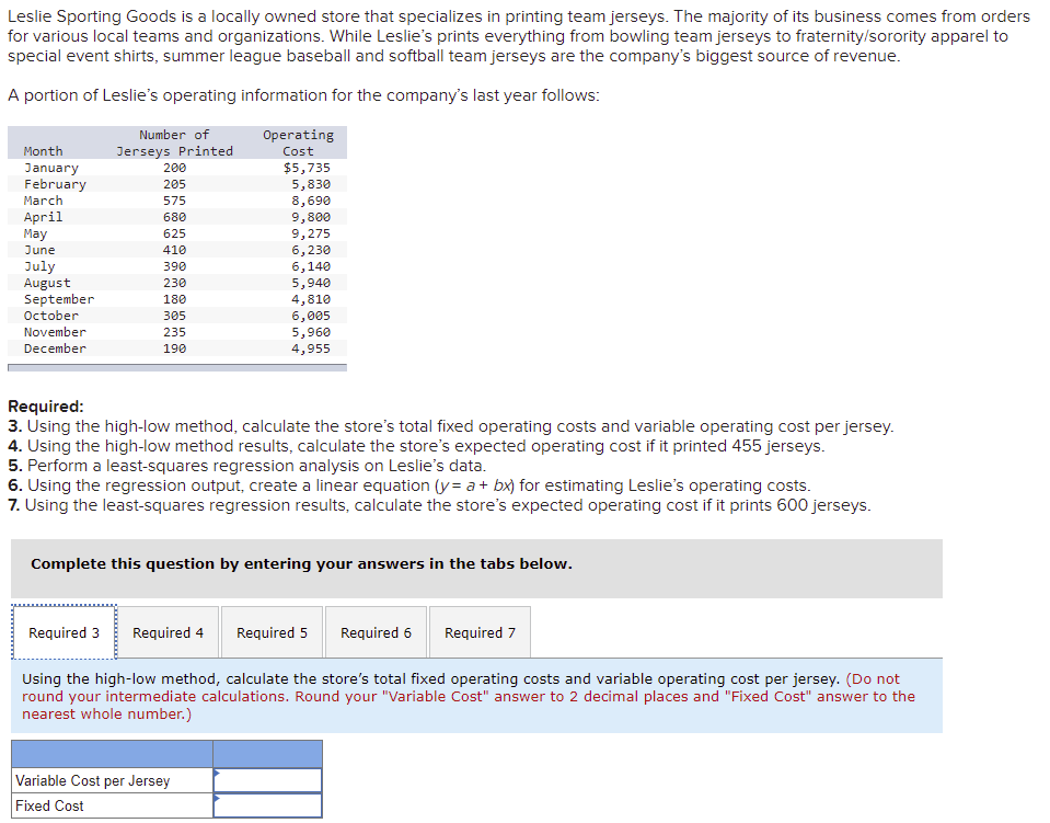 Leslie Sporting Goods is a locally owned store that specializes in printing team jerseys. The majority of its business comes from orders
for various local teams and organizations. While Leslie's prints everything from bowling team jerseys to fraternity/sorority apparel to
special event shirts, summer league baseball and softball team jerseys are the company's biggest source of revenue.
A portion of Leslie's operating information for the company's last year follows:
Number of
Operating
Month
Jerseys Printed
Cost
$5,735
January
February
200
205
5,830
8,690
9,800
March
575
April
Мay
680
625
9,275
6,230
June
410
July
August
September
October
390
6,140
5,940
4,810
230
180
305
6,005
5,960
4,955
November
235
December
190
Required:
3. Using the high-low method, calculate the store's total fixed operating costs and variable operating cost per jersey.
4. Using the high-low method results, calculate the store's expected operating cost if it printed 455 jerseys.
5. Perform a least-squares regression analysis on Leslie's data.
6. Using the regression output, create a linear equation (y= a+ bx) for estimating Leslie's operating costs.
7. Using the least-squares regression results, calculate the store's expected operating cost if it prints 600 jerseys.
Complete this question by entering your answers in the tabs below.
Required 3
Required 4
Required 5
Required 6
Required 7
Using the high-low method, calculate the store's total fixed operating costs and variable operating cost per jersey. (Do not
round your intermediate calculations. Round your "Variable Cost" answer to 2 decimal places and "Fixed Cost" answer to the
nearest whole number.)
Variable Cost per Jersey
Fixed Cost
