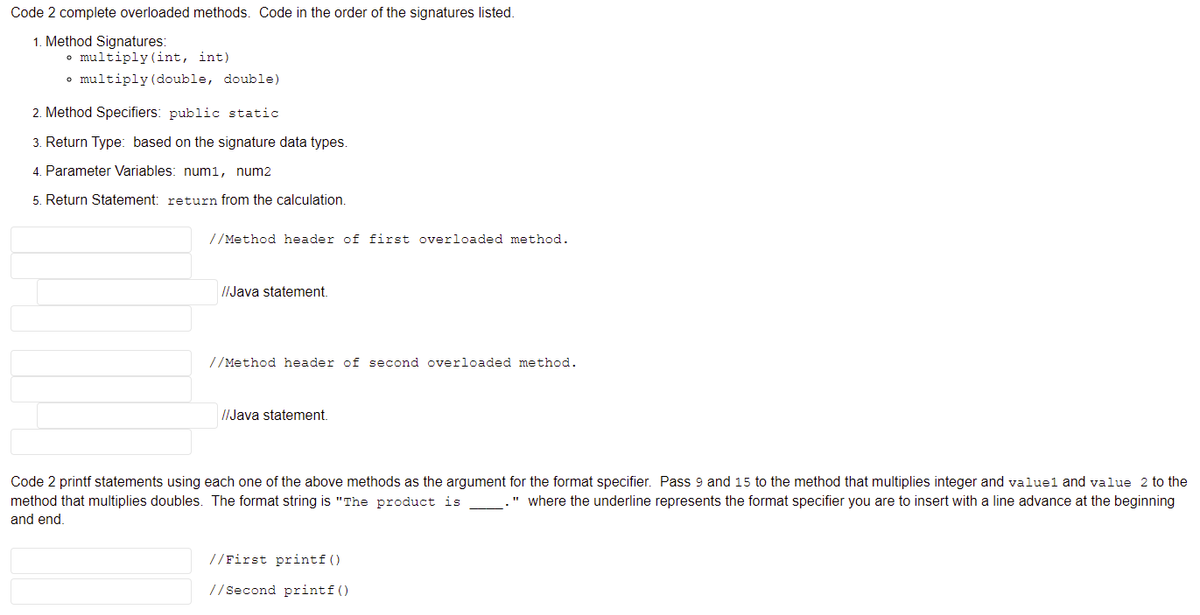 Code 2 complete overloaded methods. Code in the order of the signatures listed.
1. Method Signatures:
• multiply (int, int)
• multiply (double, double)
Method Specifiers: public static
3. Return Type: based on the signature data types.
4. Parameter Variables: num1, num2
5. Return Statement: return from the calculation.
//Method header of first overloaded method.
I/Java statement.
//Method header of second overloaded method.
//Java statement.
Code 2 printf statements using each one of the above methods as the argument for the format specifier. Pass 9 and 15 to the method that multiplies integer and valuel and value 2 to the
" where the underline represents the format specifier you are to insert with a line advance at the beginning
method that multiplies doubles. The format string is "The product is
and end.
//First printf ()
//Second printf()
