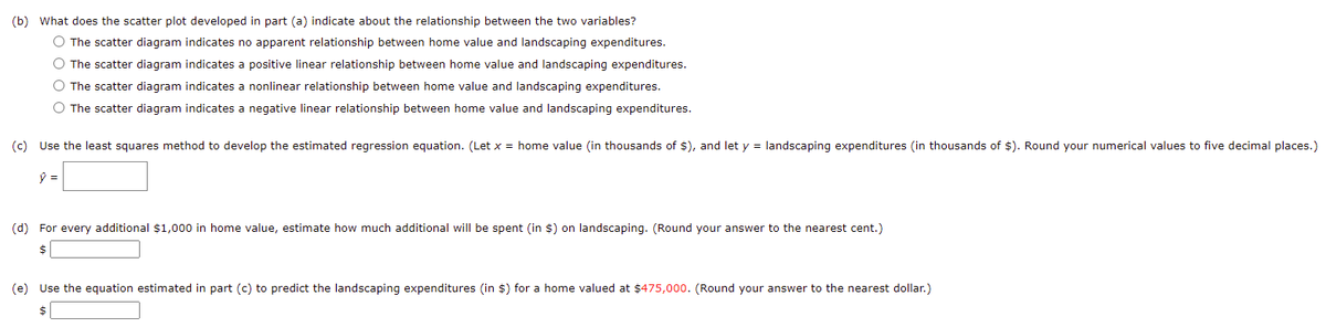 (b) What does the scatter plot developed in part (a) indicate about the relationship between the two variables?
O The scatter diagram indicates no apparent relationship between home value and landscaping expenditures.
O The scatter diagram indicates a positive linear relationship between home value and landscaping expenditures.
O The scatter diagram indicates a nonlinear relationship between home value and landscaping expenditures.
O The scatter diagram indicates a negative linear relationship between home value and landscaping expenditures.
(c) Use the least squares method to develop the estimated regression equation. (Let x = home value (in thousands of $), and let y = landscaping expenditures (in thousands of $). Round your numerical values to five decimal places.)
(d) For every additional $1,000 in home value, estimate how much additional will be spent (in $) on landscaping. (Round your answer to the nearest cent.)
$
(e) Use the equation estimated in part (c) to predict the landscaping expenditures (in $) for a home valued at $475,000. (Round your answer to the nearest dollar.)
