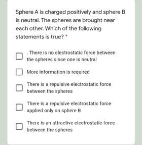 Sphere A is charged positively and sphere B
is neutral. The spheres are brought near
each other. Which of the following
statements is true?
There is no electrostatic force between
the spheres since one is neutral
More information is required
There is a repulsive electrostatic force
between the spheres
There is a repulsive electrostatic force
applied only on sphere B
There is an attractive electrostatic force
between the spheres
