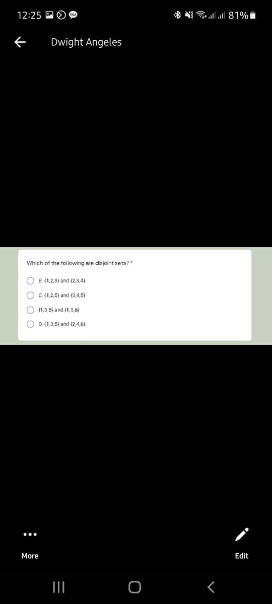 12:25 A O
* N llll 81%i
Dwight Angeles
Which of the following are disjoint sets?"
O B. (1,2,3} and (2,3,4}
O C. {1,2,5) and (3,4,5)
O (1,3,5) and {1,3,6)
O D. (1,3,5) and (2,4,6)
More
Edit
