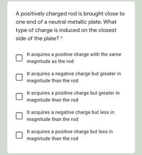 A positively charged rod is brought close to
one end of a neutral metallic plate. What
type of charge is induced on the closest
side of the plate? "
It acquires a positive charge with the same
magnitude as the rod
It acquires a negative charge but greater in
magnitude than the rod
It acquires a positive charge but greater in
magnitude than the rod
It acquires a negative charge but less in
magnitude than the rod
It acquires a positive charge but less in
magnitude than the rod
