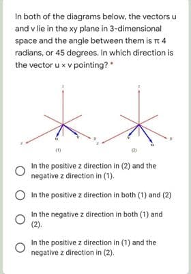 In both of the diagrams below, the vectors u
and v lie in the xy plane in 3-dimensional
space and the angle between them is Tt 4
radians, or 45 degrees. In which direction is
the vector u x v pointing? *
In the positive z direction in (2) and the
negative z direction in (1).
O In the positive z direction in both (1) and (2)
In the negative z direction in both (1) and
(2).
In the positive z direction in (1) and the
negative z direction in (2).
