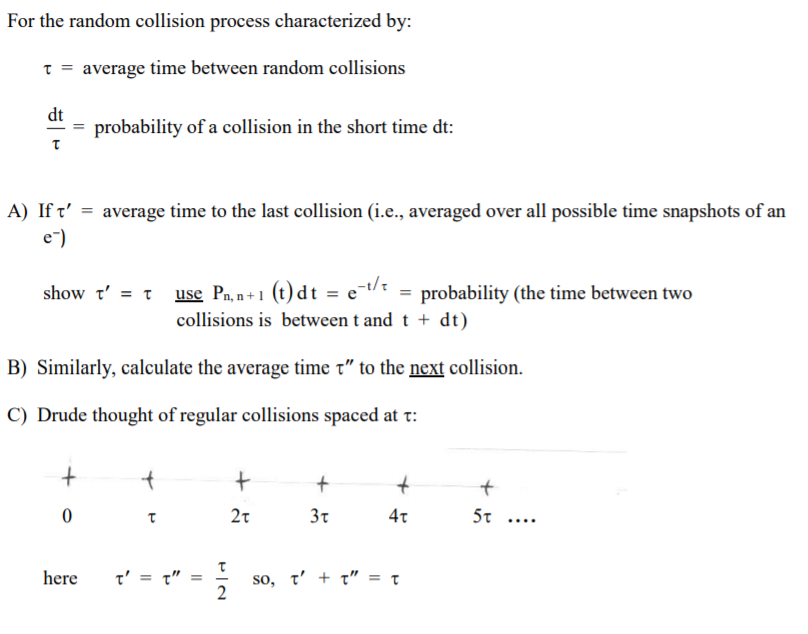 For the random collision process characterized by:
t = average time between random collisions
dt
= probability of a collision in the short time dt:
A) If t' = average time to the last collision (i.e., averaged over all possible time snapshots of an
e-)
use Pa, n+1 (t) d t = e-t/ = probability (the time between two
collisions is between t and t + dt)
B) Similarly, calculate the average time t" to the next collision.
C) Drude thought of regular collisions spaced at t:
3t
4т
5t
t' = t"
so, t'+ t" = t
2
here
+
