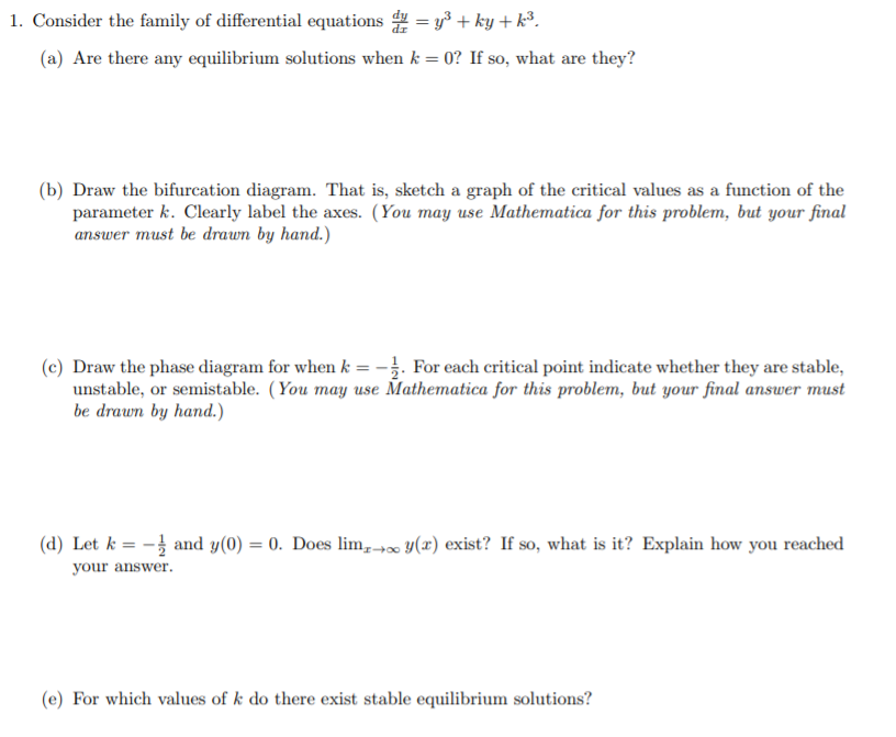 . Consider the family of differential equations = y3 + ky +k³.
(a) Are there any equilibrium solutions when k = 0? If so, what are they?
(b) Draw the bifurcation diagram. That is, sketch a graph of the critical values as a function of the
parameter k. Clearly label the axes. (You may use Mathematica for this problem, but your final
answer must be drawn by hand.)
