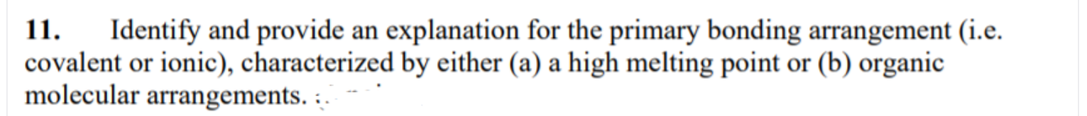 11.
Identify and provide an explanation for the primary bonding arrangement (i.e.
covalent or ionic), characterized by either (a) a high melting point or (b) organic
molecular arrangements. :.
