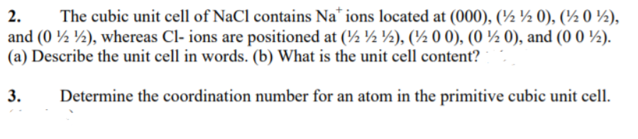 2.
The cubic unit cell of NaCl contains Na* ions located at (000), (½ ½ 0), (½ 0 ½),
and (0 ½ ½), whereas Cl- ions are positioned at (½ ½ ½), (½ 0 0), (0 ½ 0), and (0 0 ½).
(a) Describe the unit cell in words. (b) What is the unit cell content?
3.
Determine the coordination number for an atom in the primitive cubic unit cell.
