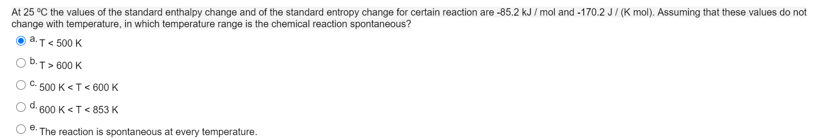 At 25 °C the values of the standard enthalpy change and of the standard entropy change for certain reaction are -85.2 kJ / mol and -170.2 J/ (K mol). Assuming that these values do not
change with temperature, in which temperature range is the chemical reaction spontaneous?
O a.T< 500K
b.
T> 600 K
