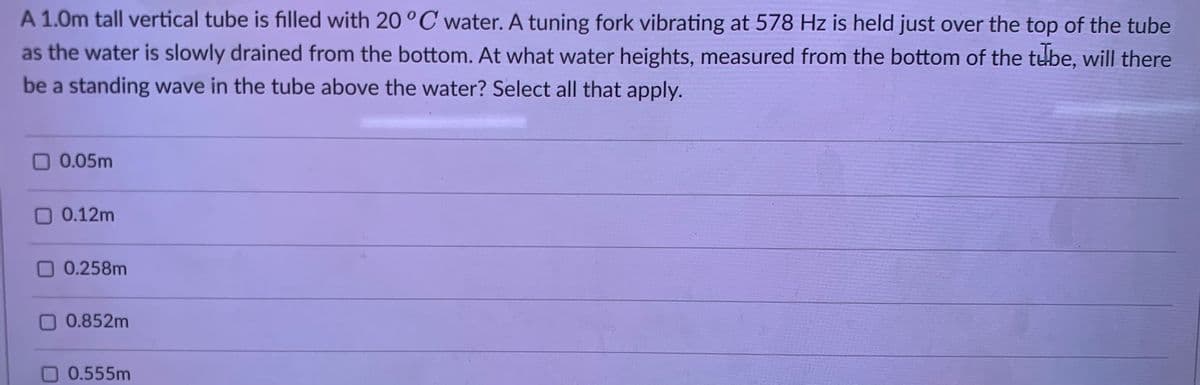 A 1.0m tall vertical tube is filled with 20°C water. A tuning fork vibrating at 578 Hz is held just over the top of the tube
as the water is slowly drained from the bottom. At what water heights, measured from the bottom of the tube, will there
be a standing wave in the tube above the water? Select all that apply.
☐ 0.05m
0.12m
0 0.258m
0.852m
0.555m