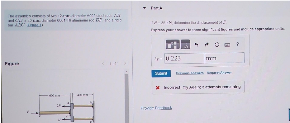 The assembly consists of two 12-mm-diameter A992 steel rods AB
and CD, a 20-mm-diameter 6061-T6 aluminum rod EF, and a rigid
bar AEC (Eigure 1)
Figure
P
F
600 mm
2P
S
2P
A
400 mm
B
< 1 of 1 >
Part A
If P = 35 kN, determine the displacement of F
Express your answer to three significant figures and include appropriate units.
Sp= 0.223
μA
mm
Provide Feedback
2 ?
Submit Previous Answers Request Answer
X Incorrect; Try Again; 3 attempts remaining