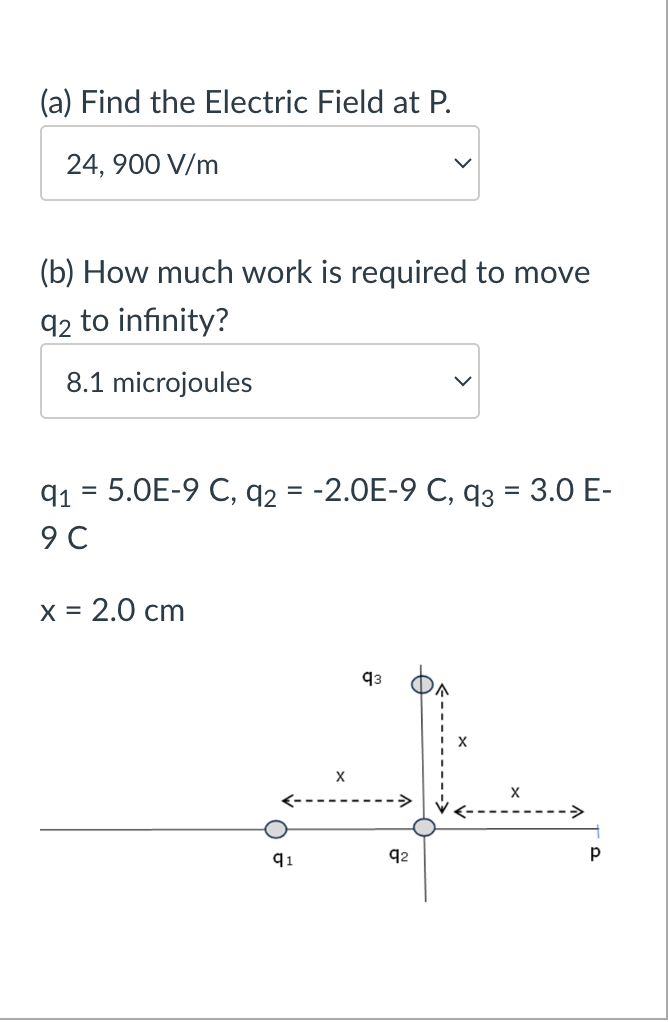 (a) Find the Electric Field at P.
24,900 V/m
(b) How much work is required to move
92 to infinity?
8.1 microjoules
91 5.0E-9 C, q2 = -2.0E-9 C, q3 = 3.0 E-
9 C
x = 2.0 cm
93
AL
X
92
q1
Р