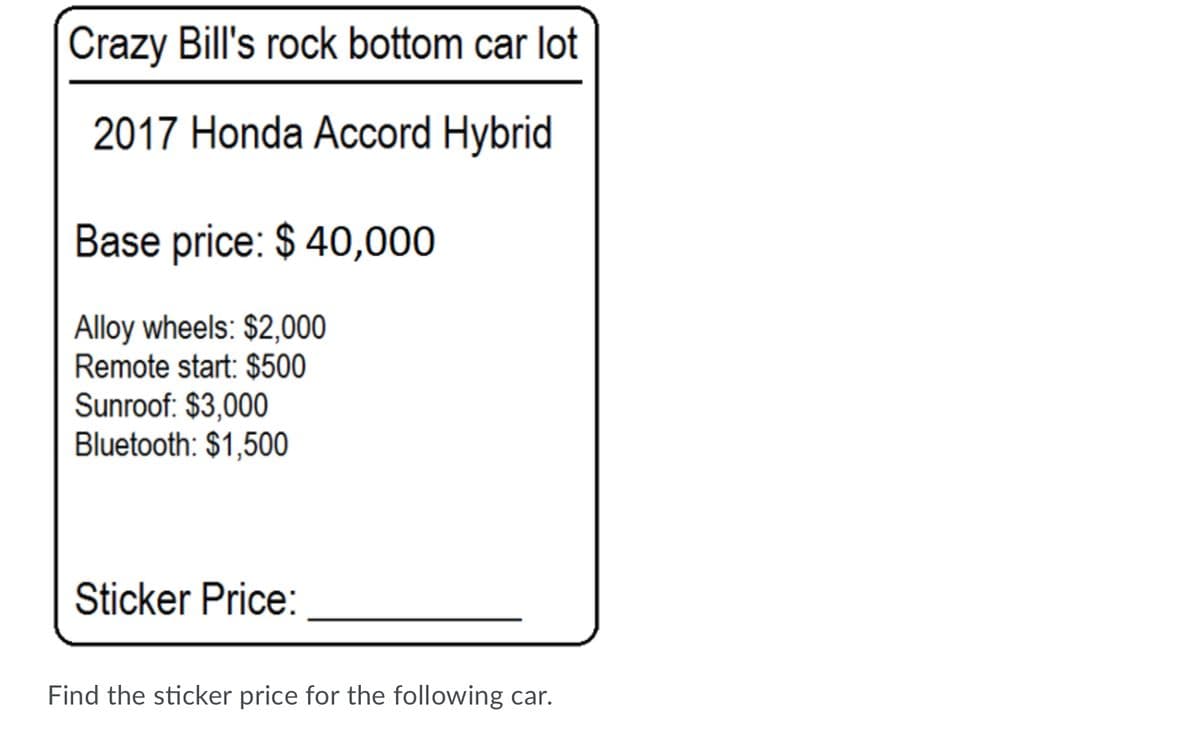 Crazy Bill's rock bottom car lot
2017 Honda Accord Hybrid
Base price: $ 40,000
Alloy wheels: $2,000
Remote start: $500
Sunroof: $3,000
Bluetooth: $1,500
Sticker Price:
Find the sticker price for the following car.
