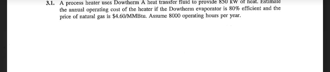 3.1. A process heater uses Dowtherm A heat transfer fluid to provide 850 kW of heat. Estimate
the annual operating cost of the heater if the Dowtherm evaporator is 80% efficient and the
price of natural gas is $4.60/MMBtu. Assume 8000 operating hours per year.
