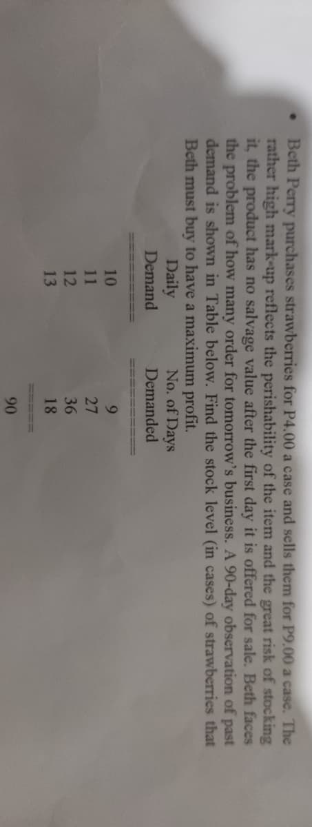 Beth Perry purchases strawberries for P4.00 a case and sells them for P9.00 a case. The
rather high mark-up reflects the perishability of the item and the great risk of stocking
it, the product has no salvage value after the first day it is offered for sale. Beth faces
the problem of how many order for tomorrow's business. A 90-day observation of past
demand is shown in Table below. Find the stock level (in cases) of strawberries that
Beth must buy to have a maximum profit.
No. of Days
Daily
Demand
Demanded
10
9.
11
27
12
36
13
18
90
