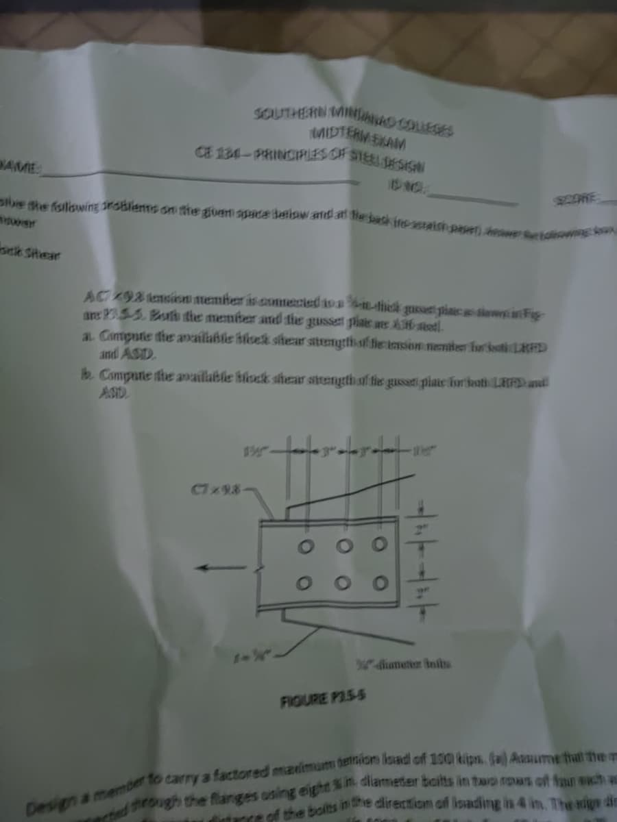 se she fsilswing roBlents on he guen spHta Beliow andat e back fnesaishpeet)ewetoweo
SOUTHERN INO OLEGES
MIDTERM EKAM
CE 134-PRINCIRES CF STEE ESIGN
BAME
SCORE
sck SHear
AC 98 tension member is csmmeried ava-1-thek gusst piaicas diwFig
ans PSS Boh the member and the gusset phate wes Astetl.
a Conpute the availlablie hlsek shear sitrengthf tie tmson nenter for ootiL8D
and ASD.
b. Compute he available biock shear steangth of tis gussaei plate furhoatiLRADant
ASD
C7x9.8
4dianetioer Inits
FIGURE P15-5
