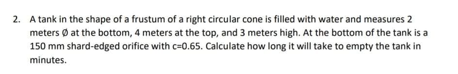 2. A tank in the shape of a frustum of a right circular cone is filled with water and measures 2
meters Ø at the bottom, 4 meters at the top, and 3 meters high. At the bottom of the tank is a
150 mm shard-edged orifice with c=0.65. Calculate how long it will take to empty the tank in
minutes.
