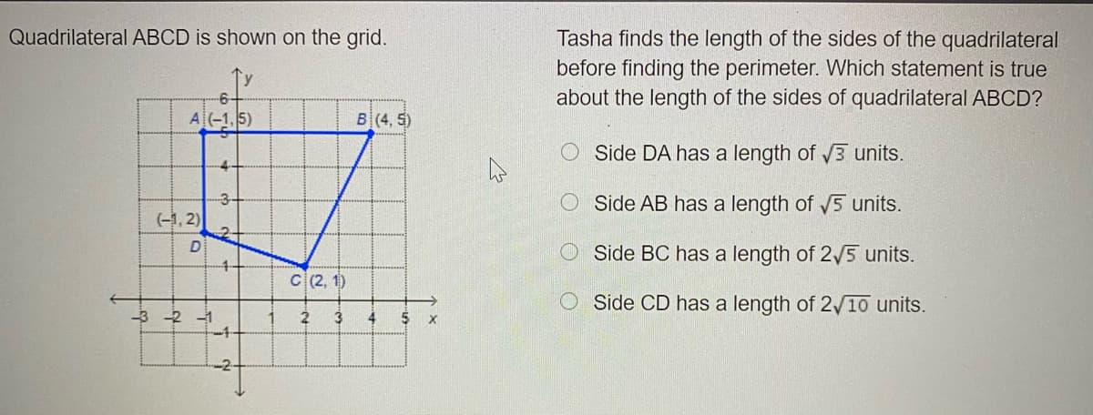 Quadrilateral ABCD is shown on the grid.
Tasha finds the length of the sides of the quadrilateral
before finding the perimeter. Which statement is true
about the length of the sides of quadrilateral ABCD?
A(-1,5)
B(4, 5)
Side DA has a length of 3 units.
O Side AB has a length of 5 units.
(-1, 2)
Side BC has a length of 2/5 units.
4-
C (2, 1)
O Side CD has a length of 2/10 units.
-3 -2 -1
4
