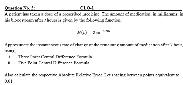 Question No. 2:
A patient has taken a dose of a prescribed medicine. The amount of medication, in milligrams, in
CLO-1
his bloodstream after t hours is given by the following function:
M(t) = 25e-0.28t
Approximate the instantaneous rate of change of the remaining amount of medication after 7 hour,
using,
i. Three Point Central Difference Formula
i.
Five Point Central Difference Formula
Also calculate the respective Absolute Relative Error. Let spacing between points equivalent to
0.01
