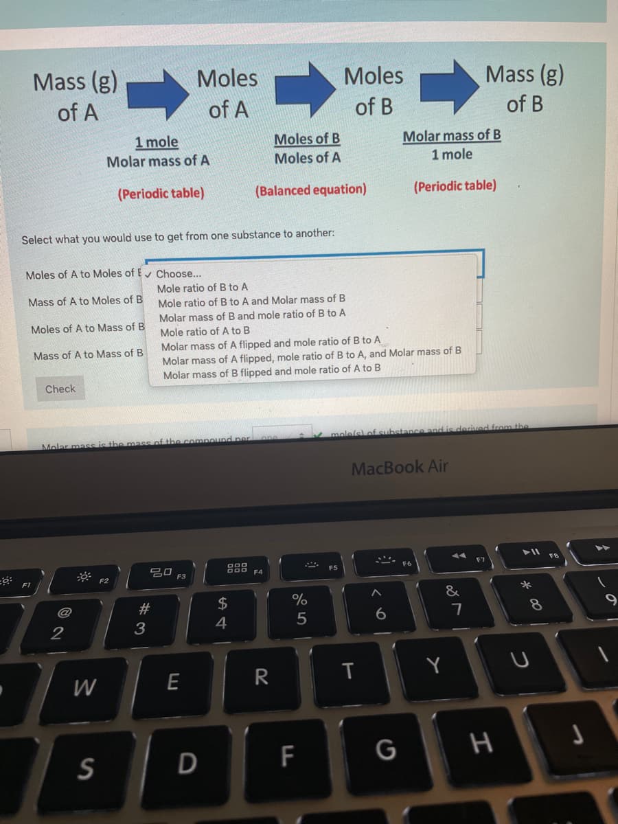 Mass (g)
Moles
Moles
Mass (g)
of A
of A
of B
of B
1 mole
Molar mass of A
Moles of B
Molar mass of B
Moles of A
1 mole
(Periodic table)
(Balanced equation)
(Periodic table)
Select what you would use to get from one substance to another:
Moles of A to Moles of Ev Choose...
Mole ratio of B to A
Mass of A to Moles of B
Mole ratio of B to A and Molar mass of B
Molar mass of B and mole ratio of B to A
Moles of A to Mass of B
Mole ratio of A to B
Molar mass of A flipped and mole ratio of B to A
Molar mass of A flipped, mole ratio of B to A, and Molar mass of B
Molar mass of B flipped and mole ratio of A to B
Mass of A to Mass of B
Check
mole/s
astance and is derived from the
Molar mass is the mass of the cempound per
MacBook Air
F8
F7
吕口
F3
F5
F4
F2
*
2$
%
&
@
#3
4
5
6.
2
E
R
T
Y
W
F
G
H
S
