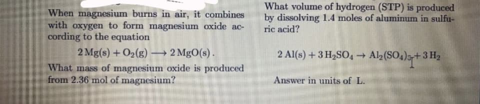 What volume of hydrogen (STP) is produced
by dissolving 1.4 moles of aluminum in sulfu-
ric acid?
When magnesium burns in air, it combines
with oxygen to form magnesium oxide ac-
cording to the equation
2 Mg(s) +O2(g) 2 MgO(s).
What mass of magnesium oxide is produced
from 2.36 mol of magnesium?
2 Al(s) +3 H,SO4 Al2(SO4)5+3 H2
Answer in units of L.
