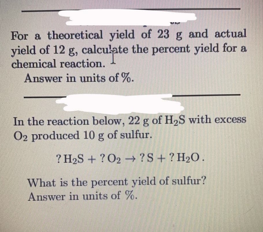 For a theoretical yield of 23 g and actual
yield of 12 g, calculate the percent yield for a
chemical reaction.
Answer in units of %.
In the reaction below, 22 g of H2S with excess
O2 produced 10 g of sulfur.
? H2S + ? O2 → ?S + ? H20.
->
What is the percent yield of sulfur?
Answer in units of %.
