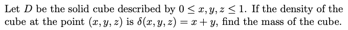 Let D be the solid cube described by 0 <x, Y, z < 1. If the density of the
cube at the point (x,y, z) is 8(x, y, z) = x + y, find the mass of the cube.
