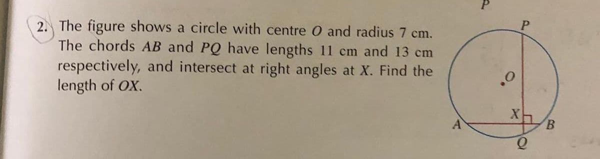 2. The figure shows a circle with centre O and radius 7 cm.
The chords AB and PQ have lengths 11 cm and 13 cm
respectively, and intersect at right angles at X. Find the
length of OX.
o.
B.
