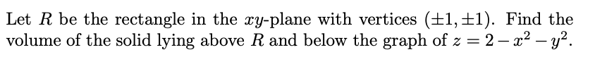 Let R be the rectangle in the xy-plane with vertices (+1, ±1). Find the
volume of the solid lying above R and below the graph of z = 2 – x2 – y?.
