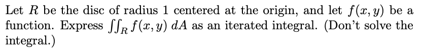 Let R be the disc of radius 1 centered at the origin, and let f(x, y) be a
function. Express ffR f (x, y) dA as an iterated integral. (Don't solve the
integral.)
