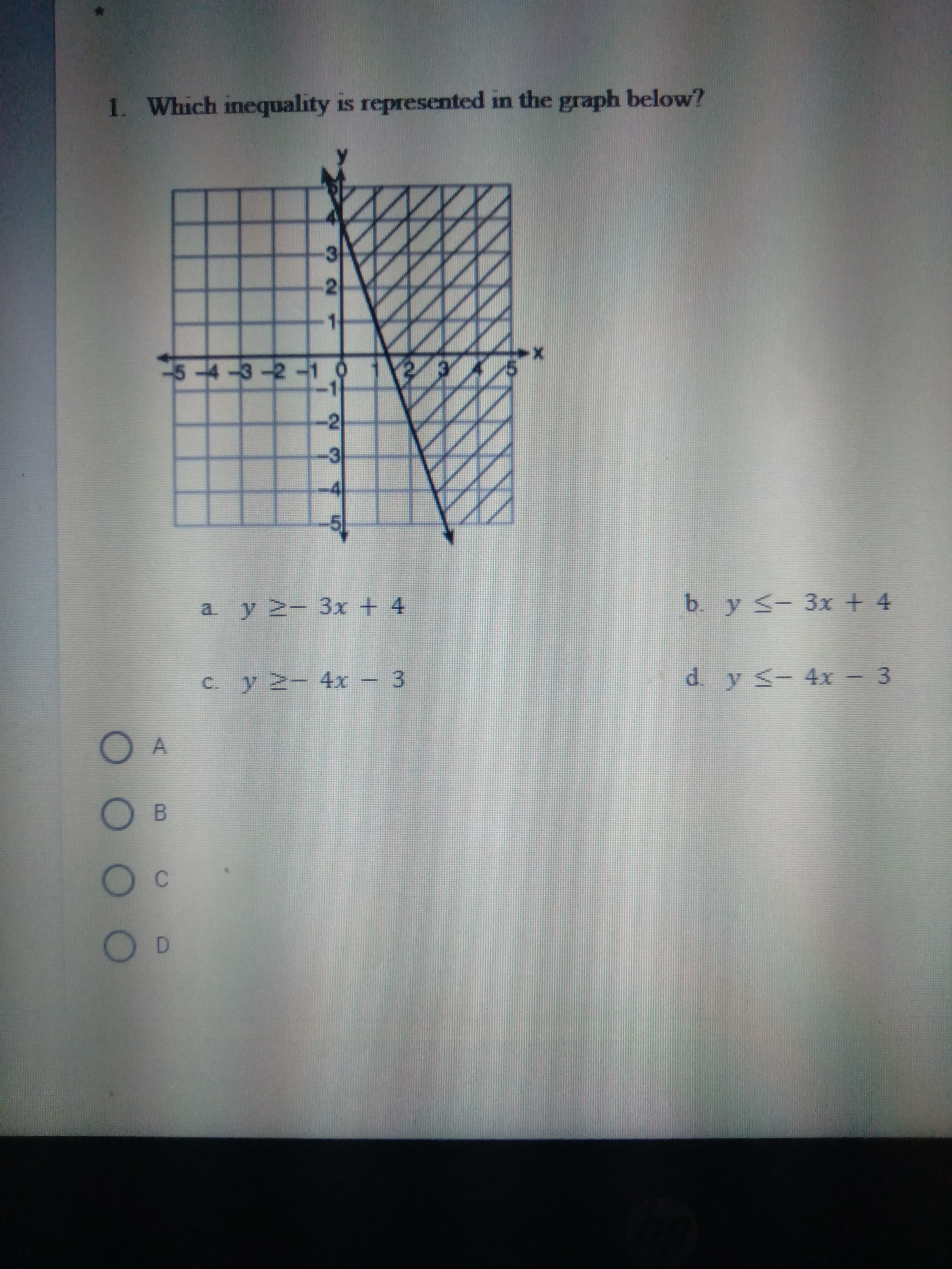 O O O
1. Which inequality is represented in the graph below?
2.
3.
-4
a y 2- 3x + 4
b. y <- 3x + 4
c. y 2- 4x - 3
d. y s- 4x - 3
O A
C.
