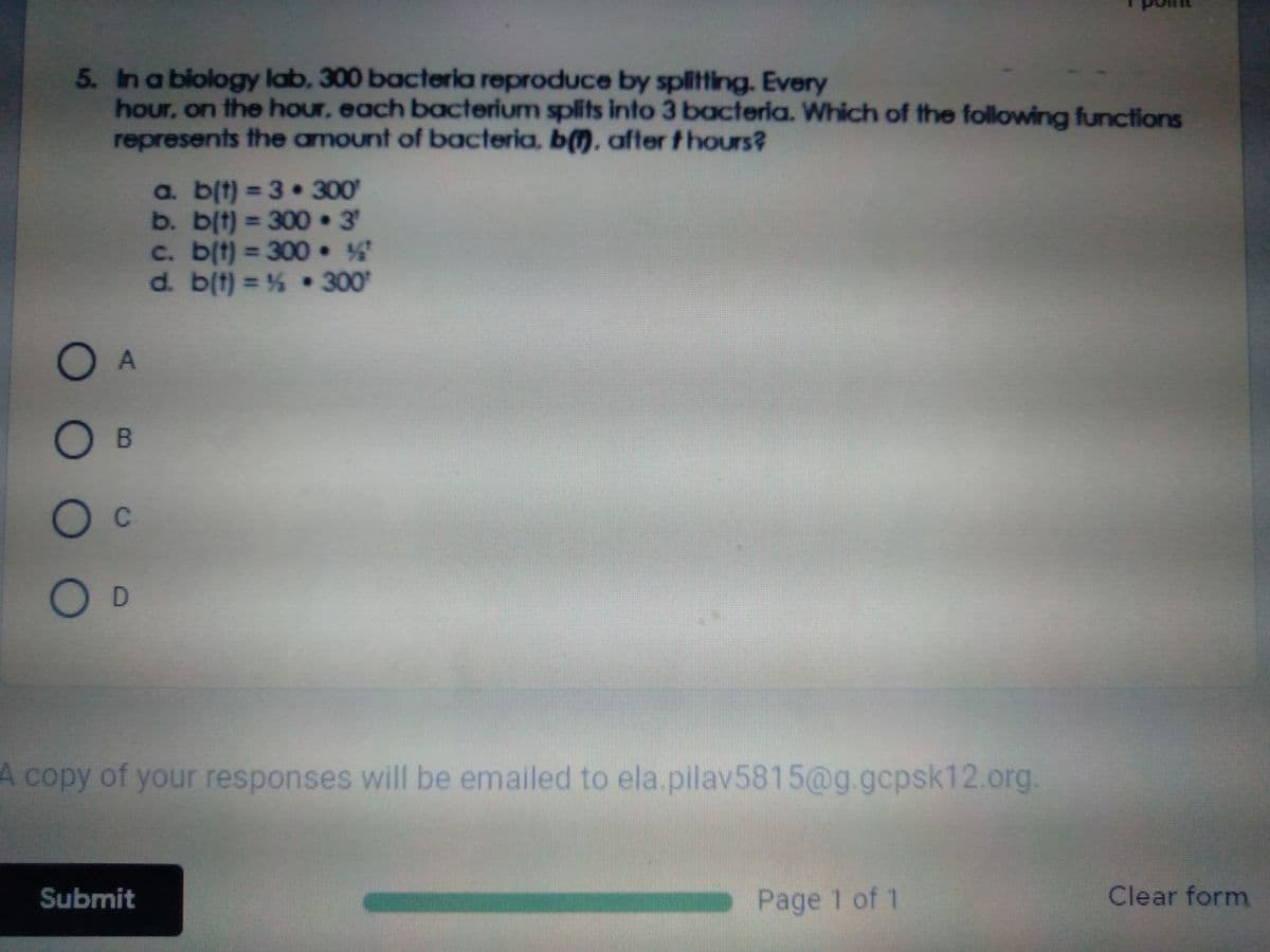 5. In a blology lab, 300 bacteria reproduce by splitting. Every
hour, on the hour, each bacterium splits into 3 bacteria. Which of the following functions
represents the amount of bacteria, b). after thours?
a. blt) = 3 300
b. b(t) 300 • 3
c. b(t) =300
d. b(t) = % 300
%3D
%3D
%3D
O A
O B
O c
O D
A copy of your responses will be emailed to ela.pilav5815@g. gcpsk12.org.
Submit
Page 1 of 1
Clear form
