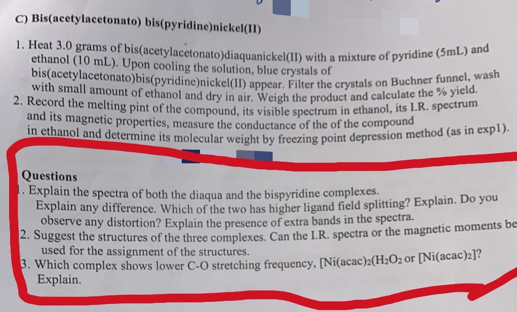 C) Bis(acetylacetonato) bis(pyridine)nickel(II)
1. Heat 3.0 grams of bis(acetylacetonato)diaquanickel(II) with a mixture of pyridine (5mL) and
ethanol (10 mL). Upon cooling the solution, blue crystals of
bis(acetylacetonato)bis(pyridine)nickel(II) appear. Filter the crystals on Buchner funnel, wash
2. Record the melting pint of the compound, its visible spectrum in ethanol, its I.R. spectrum
and its magnetic properties, measure the conductance of the of the compound
in ethanol and determine its molecular weight by freezing point depression method (as in expl).
Questions
1. Explain the spectra of both the diaqua and the bispyridine complexes.
Explain any difference. Which of the two has higher ligand field splitting? Explain. Do you
observe any distortion? Explain the presence of extra bands in the spectra.
2. Suggest the structures of the three complexes. Can the I.R. spectra or the magnetic moments be=
used for the assignment of the structures.
3. Which complex shows lower C-O stretching frequency, [Ni(acac)2(H₂O2 or [Ni(acac)2]?
Explain.