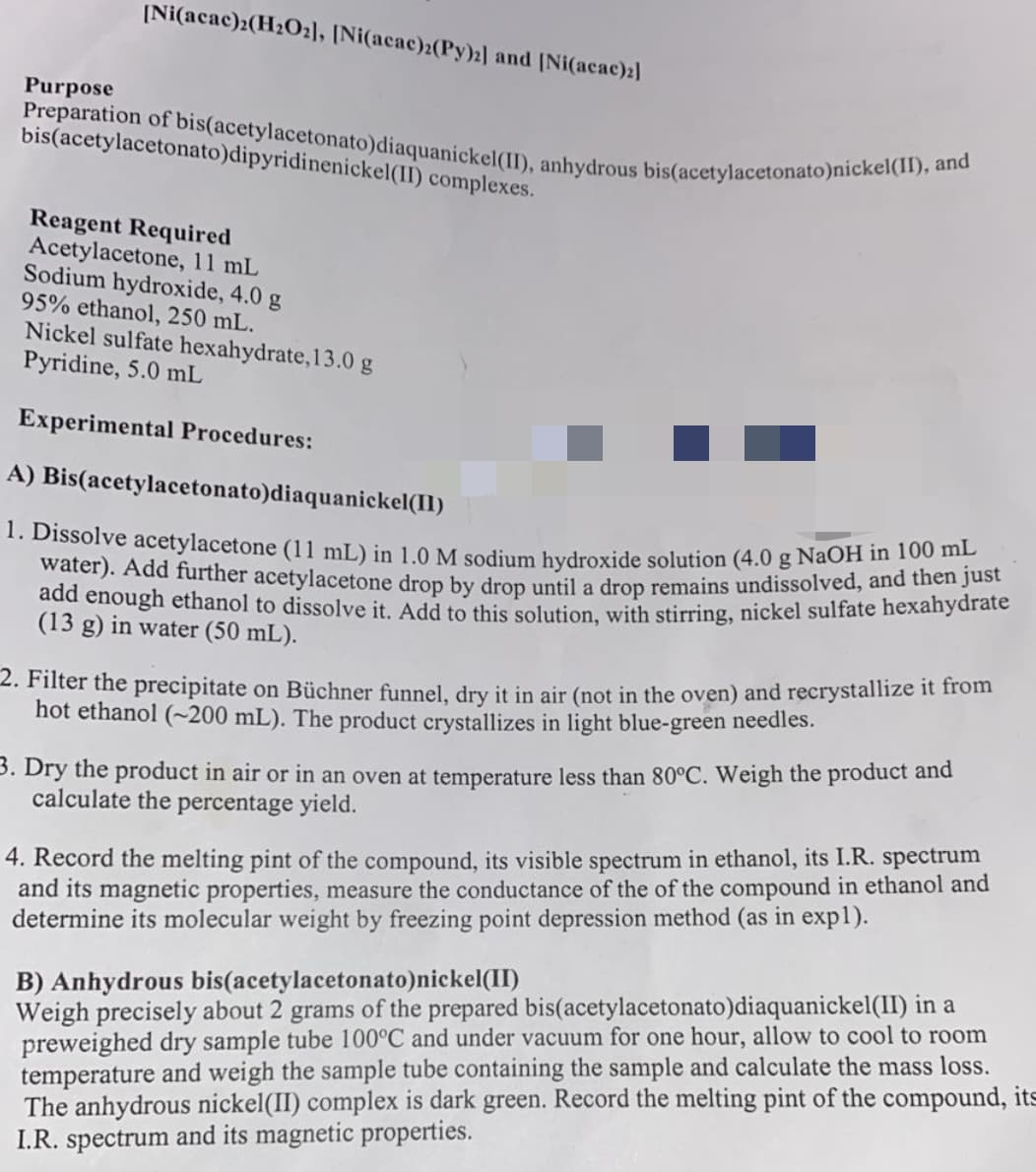 [Ni(acac)2(H₂O₂], [Ni(acac)2(Py)2] and [Ni(acac)2]
Purpose
Preparation of bis(acetylacetonato)diaquanickel(II), anhydrous bis(acetylacetonato)nickel(II), and
bis(acetylacetonato)dipyridinenickel(II) complexes.
Reagent Required
Acetylacetone, 11 mL
Sodium hydroxide, 4.0 g
95% ethanol, 250 mL.
Nickel sulfate hexahydrate, 13.0 g
Pyridine, 5.0 mL
Experimental Procedures:
A) Bis(acetylacetonato)diaquanickel(II)
1. Dissolve acetylacetone (11 mL) in 1.0 M sodium hydroxide solution (4.0 g NaOH in 100 ml
water). Add further acetylacetone drop by drop until a drop remains undissolved, and then just
add enough ethanol to dissolve it. Add to this solution, with stirring, nickel sulfate hexahydrate
(13 g) in water (50 mL).
2. Filter the precipitate on Büchner funnel, dry it in air (not in the oven) and recrystallize it from
hot ethanol (~200 mL). The product crystallizes in light blue-green needles.
3. Dry the product in air or in an oven at temperature less than 80°C. Weigh the product and
calculate the percentage yield.
4. Record the melting pint of the compound, its visible spectrum in ethanol, its I.R. spectrum
and its magnetic properties, measure the conductance of the of the compound in ethanol and
determine its molecular weight by freezing point depression method (as in expl).
B) Anhydrous bis(acetylacetonato)nickel(II)
Weigh precisely about 2 grams of the prepared bis(acetylacetonato)diaquanickel(II) in a
preweighed dry sample tube 100°C and under vacuum for one hour, allow to cool to room
temperature and weigh the sample tube containing the sample and calculate the mass loss.
The anhydrous nickel(II) complex is dark green. Record the melting pint of the compound, its
I.R. spectrum and its magnetic properties.